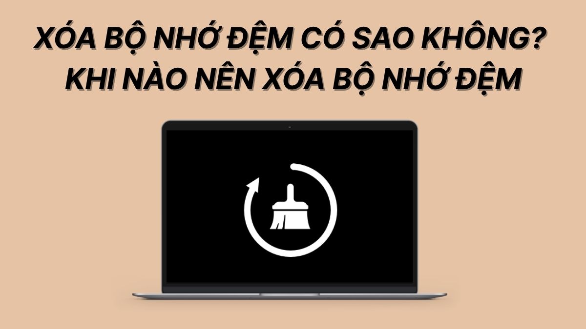 Xóa bộ nhớ đệm có sao không? Khi nào nên xóa bộ nhớ đệm